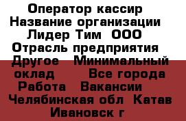 Оператор-кассир › Название организации ­ Лидер Тим, ООО › Отрасль предприятия ­ Другое › Минимальный оклад ­ 1 - Все города Работа » Вакансии   . Челябинская обл.,Катав-Ивановск г.